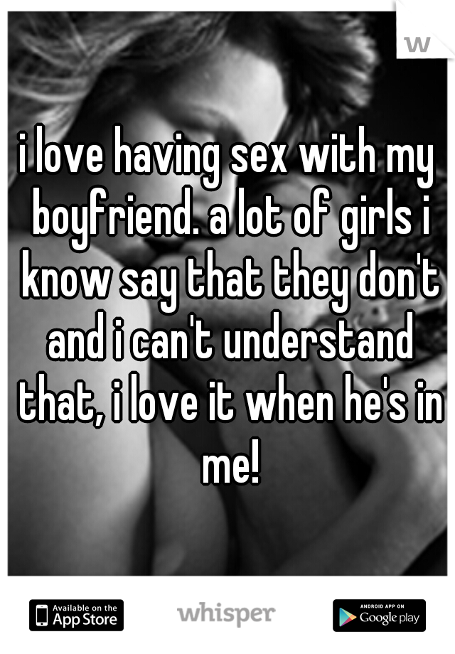i love having sex with my boyfriend. a lot of girls i know say that they don't and i can't understand that, i love it when he's in me!