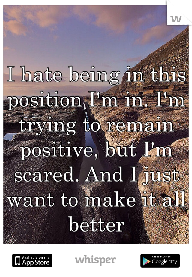 I hate being in this position I'm in. I'm trying to remain positive, but I'm scared. And I just want to make it all better