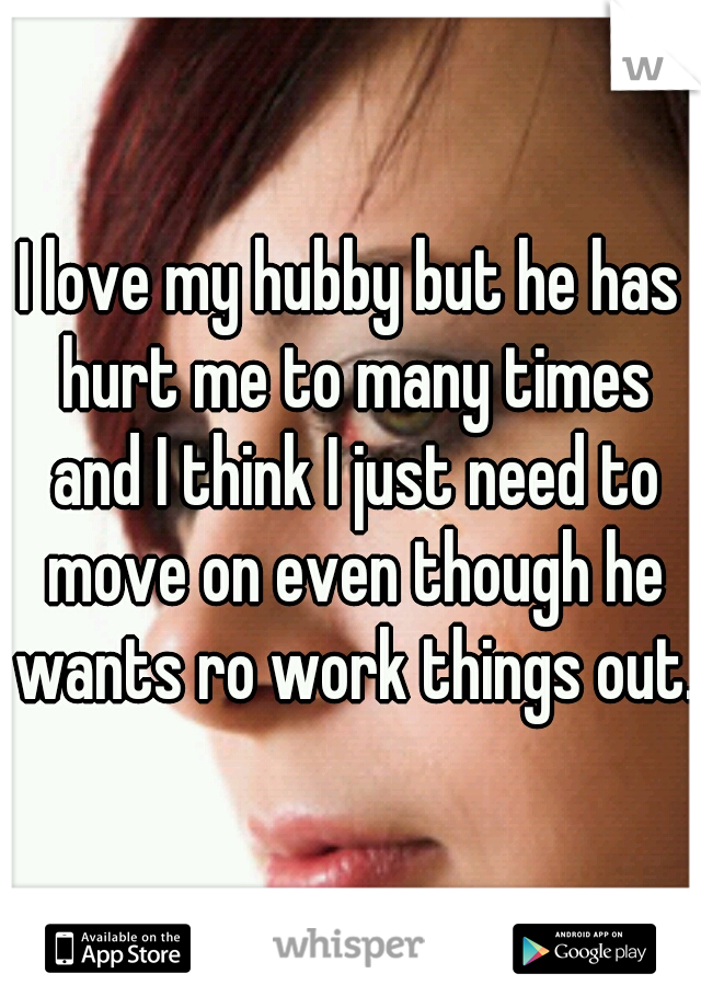 I love my hubby but he has hurt me to many times and I think I just need to move on even though he wants ro work things out.