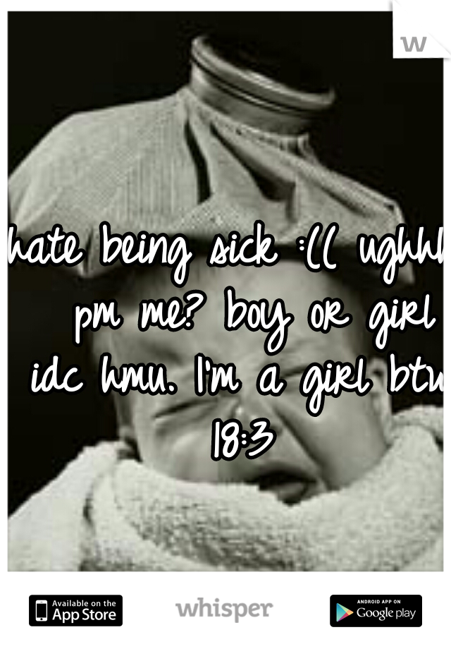 hate being sick :(( ughhh  pm me? boy or girl idc hmu. I'm a girl btw 18:3