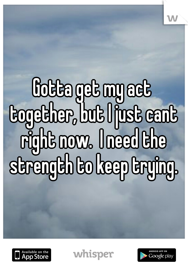 Gotta get my act together, but I just cant right now.  I need the strength to keep trying.
