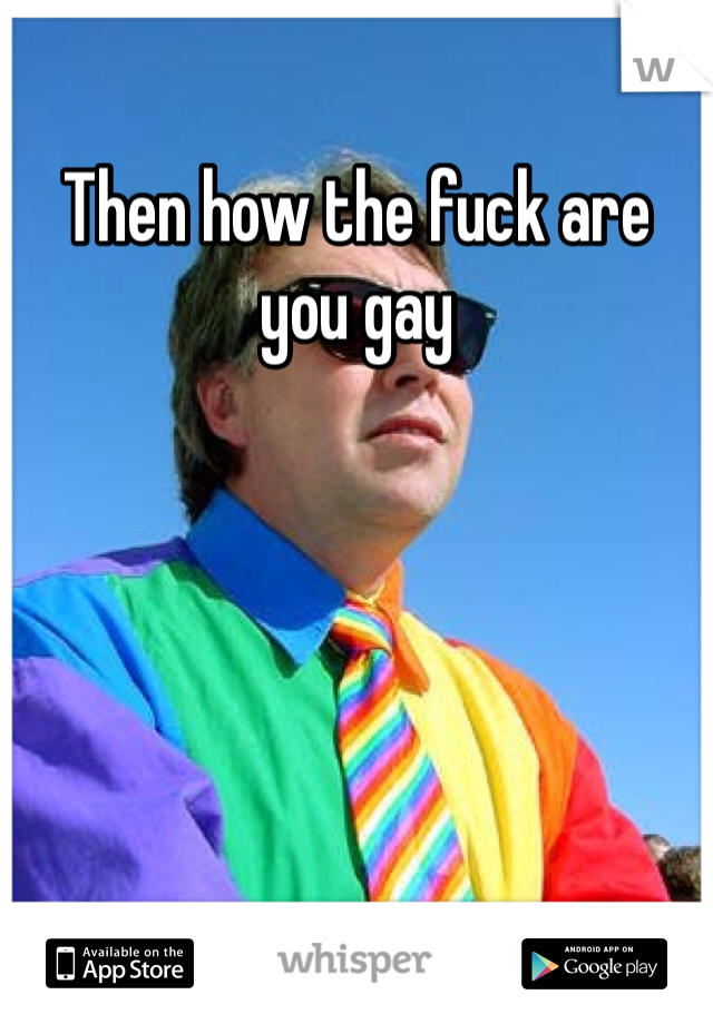 Then how the fuck are you gay