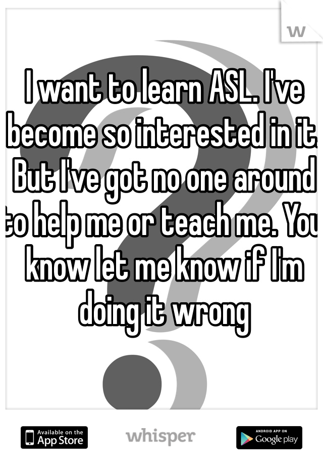 I want to learn ASL. I've become so interested in it. But I've got no one around to help me or teach me. You know let me know if I'm doing it wrong 