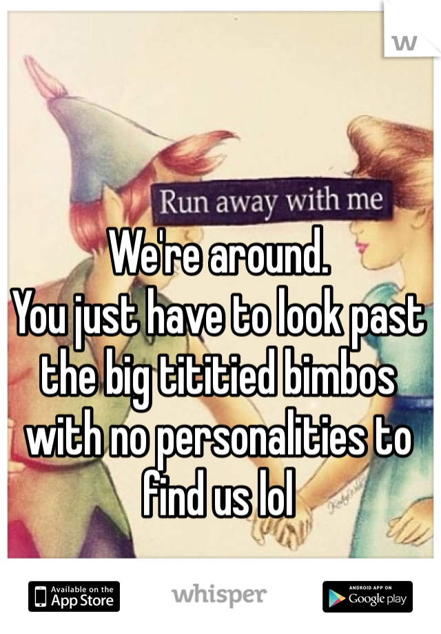 We're around. 
You just have to look past the big tititied bimbos with no personalities to find us lol