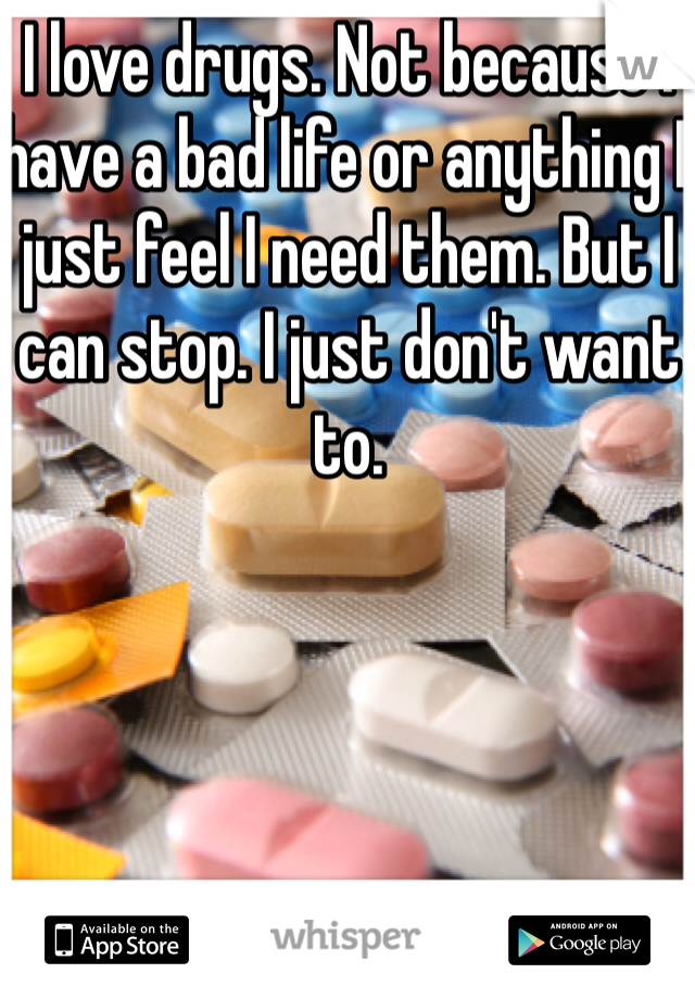 I love drugs. Not because I have a bad life or anything I just feel I need them. But I can stop. I just don't want to. 