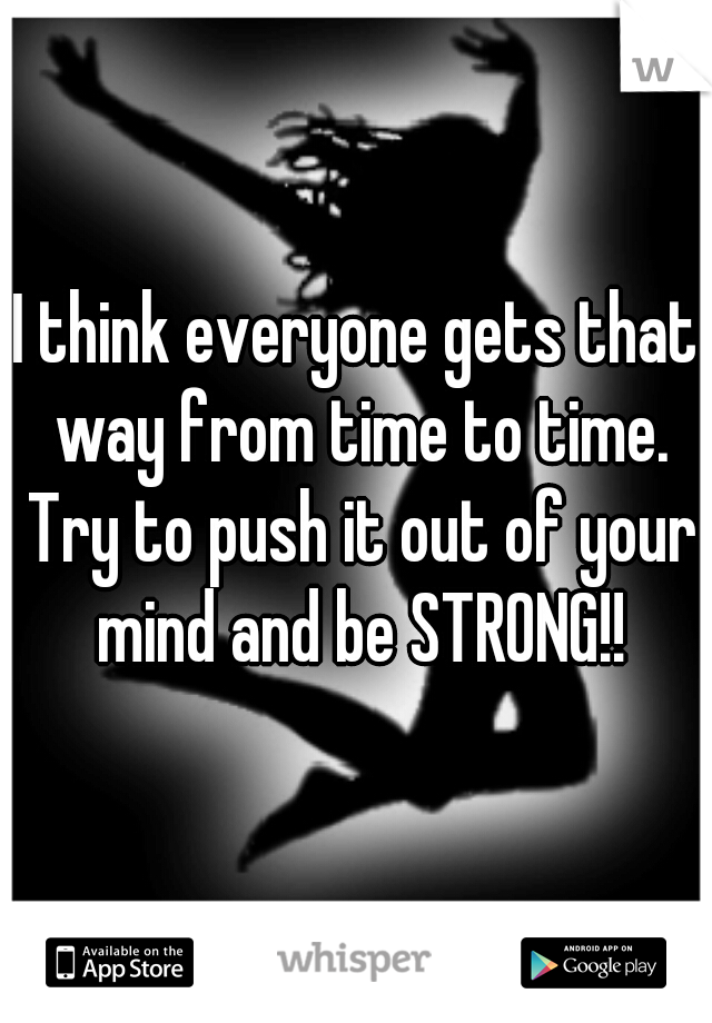 I think everyone gets that way from time to time. Try to push it out of your mind and be STRONG!!