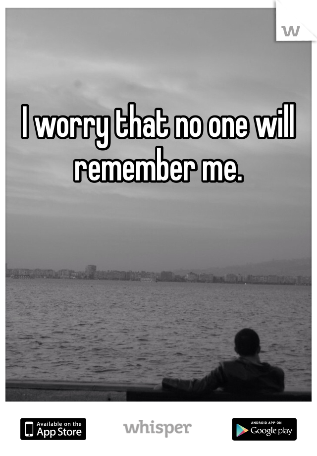 I worry that no one will remember me. 