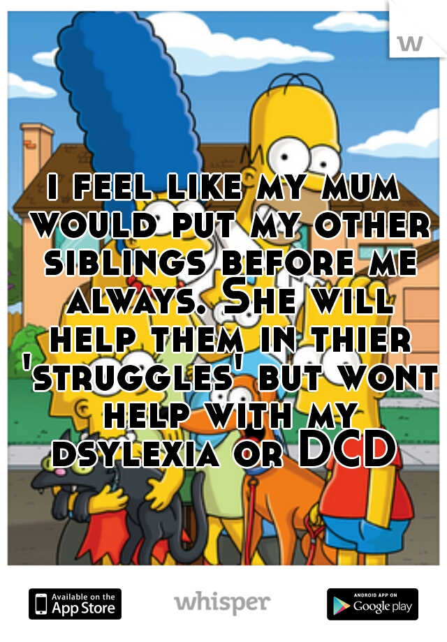 i feel like my mum would put my other siblings before me always. She will help them in thier 'struggles' but wont help with my dsylexia or DCD 