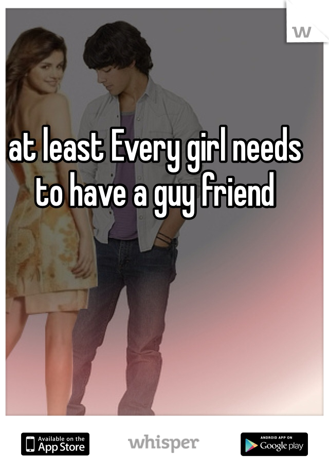 at least Every girl needs to have a guy friend