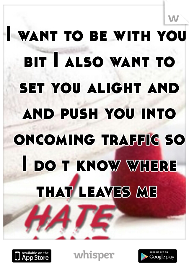 I want to be with you bit I also want to set you alight and and push you into oncoming traffic so I do t know where that leaves me 
 