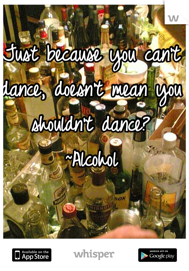Just because you can't dance, doesn't mean you shouldn't dance?
~Alcohol