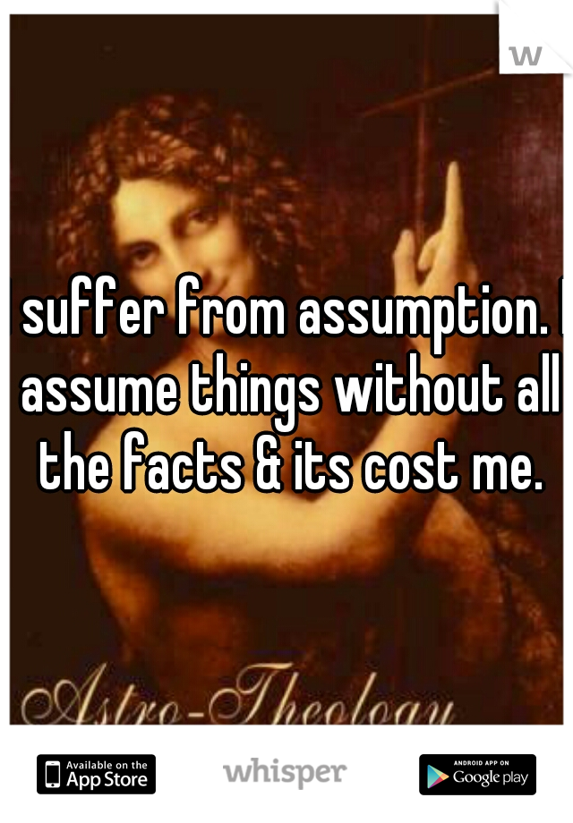 I suffer from assumption. I assume things without all the facts & its cost me.