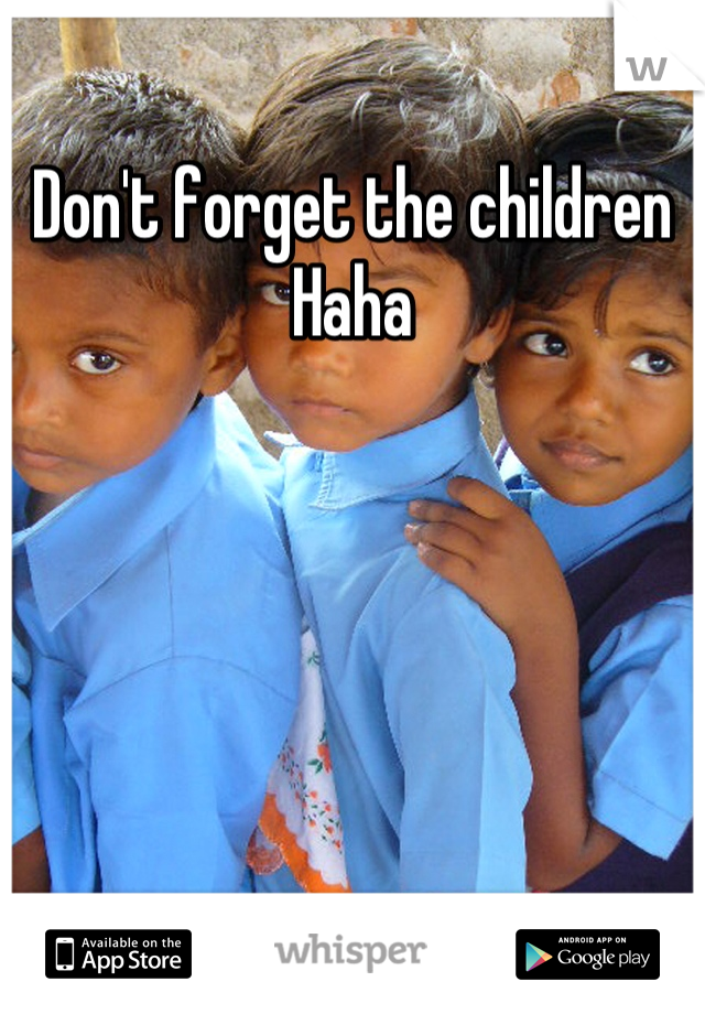 Don't forget the children 
Haha