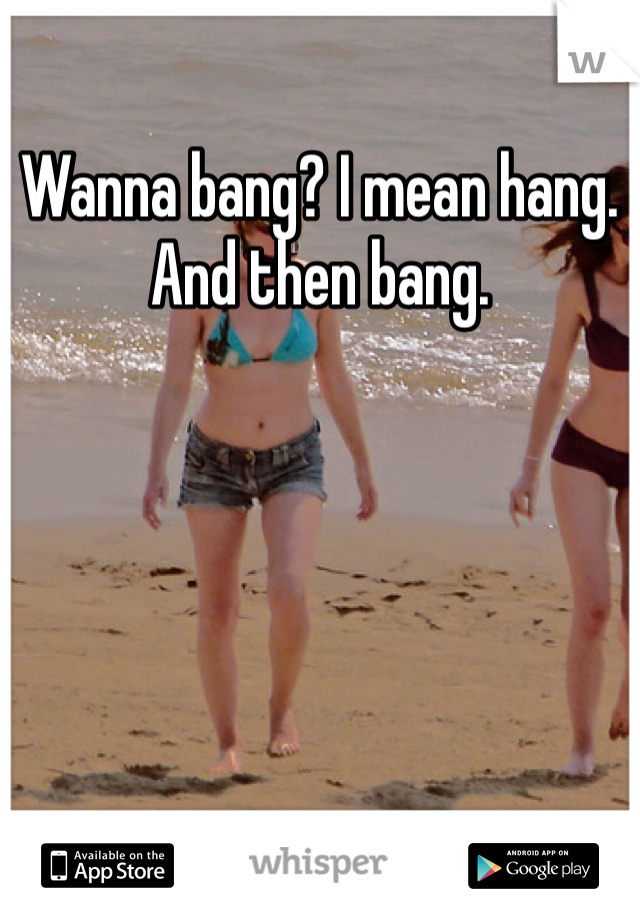 Wanna bang? I mean hang. And then bang.