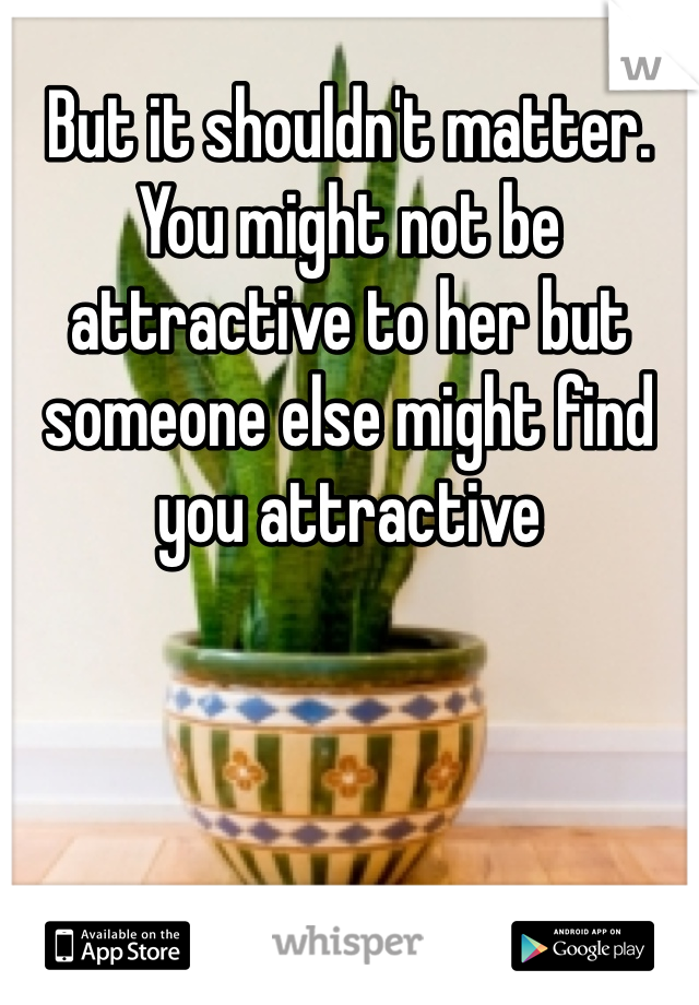 But it shouldn't matter. You might not be attractive to her but someone else might find you attractive 