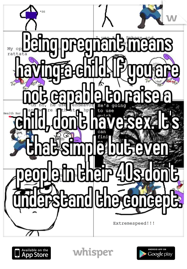 Being pregnant means having a child. If you are not capable to raise a child, don't have sex. It's that simple but even people in their 40s don't understand the concept.