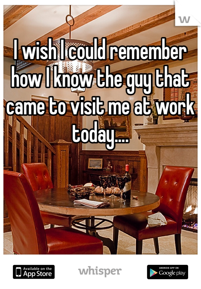 I wish I could remember how I know the guy that came to visit me at work today....
