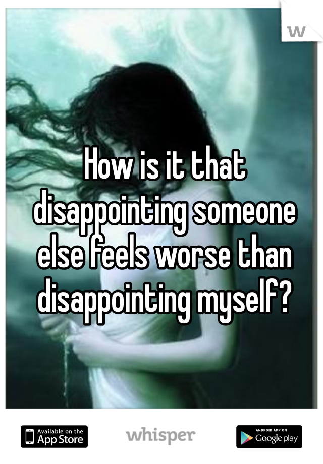 How is it that disappointing someone else feels worse than disappointing myself?