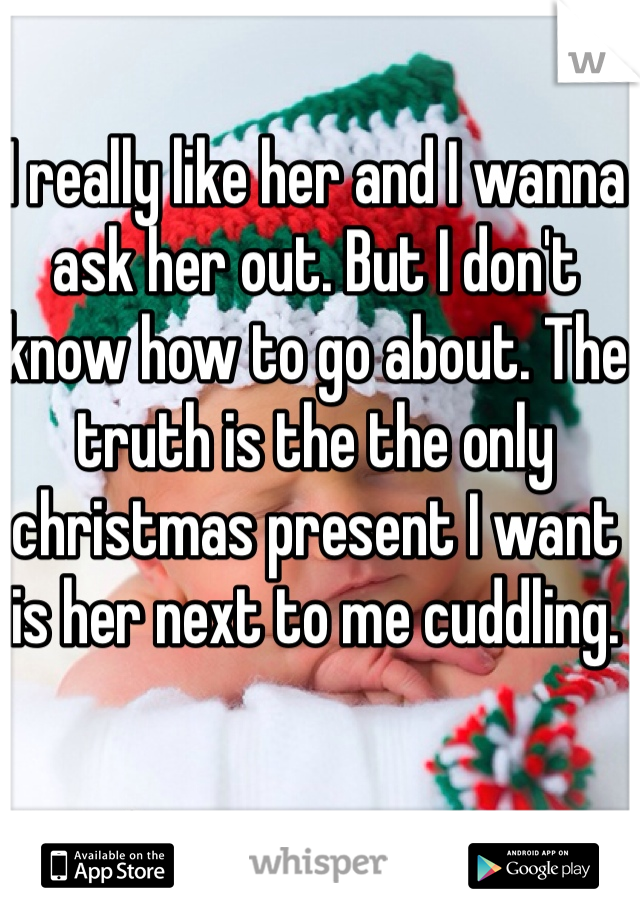 I really like her and I wanna ask her out. But I don't know how to go about. The truth is the the only christmas present I want is her next to me cuddling. 