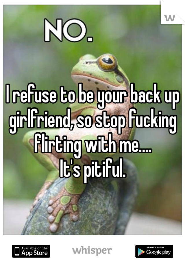 I refuse to be your back up girlfriend, so stop fucking flirting with me.... 
It's pitiful.  