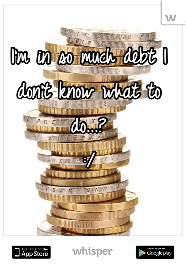 I'm in so much debt I don't know what to do...?
:/