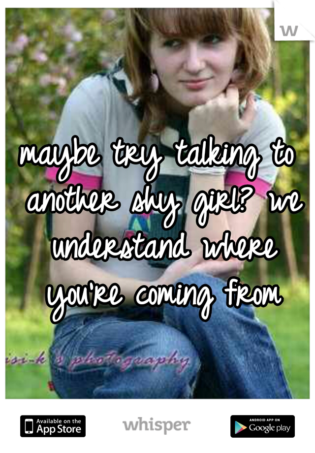 maybe try talking to another shy girl? we understand where you're coming from