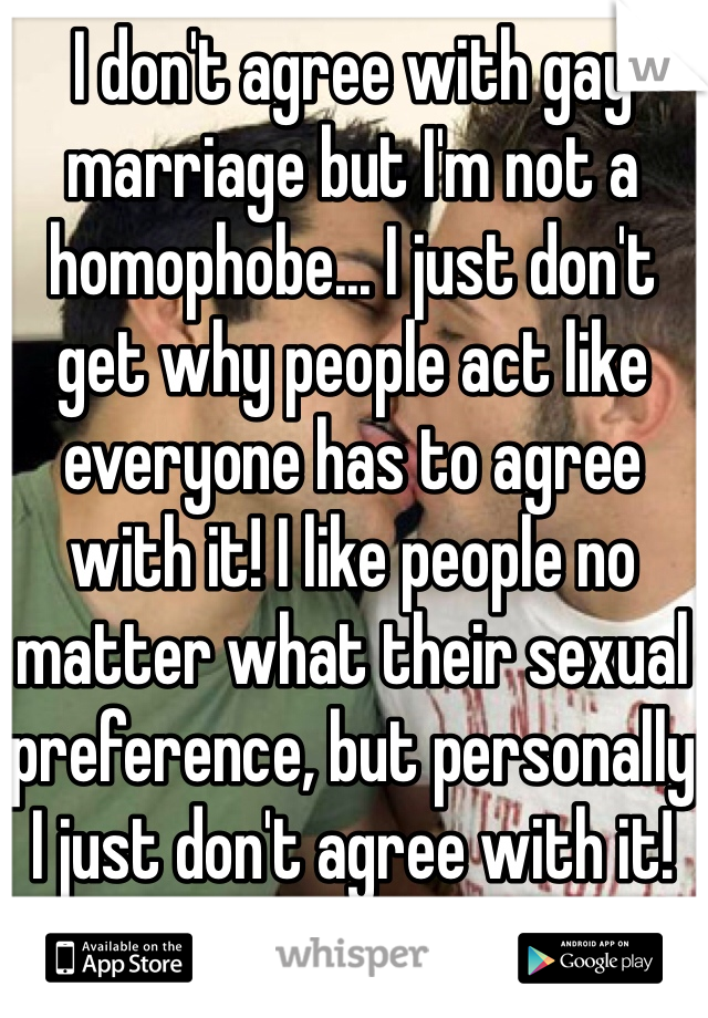 I don't agree with gay marriage but I'm not a homophobe... I just don't get why people act like everyone has to agree with it! I like people no matter what their sexual preference, but personally I just don't agree with it! 
