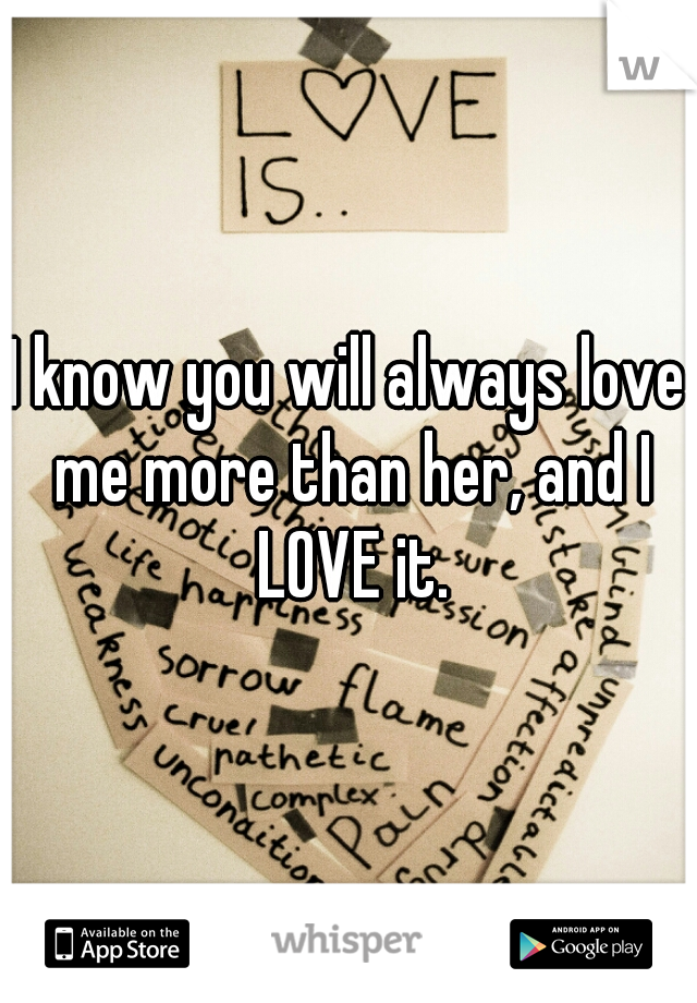 I know you will always love me more than her, and I LOVE it.