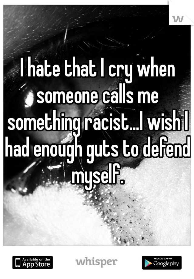 I hate that I cry when someone calls me something racist...I wish I had enough guts to defend myself.