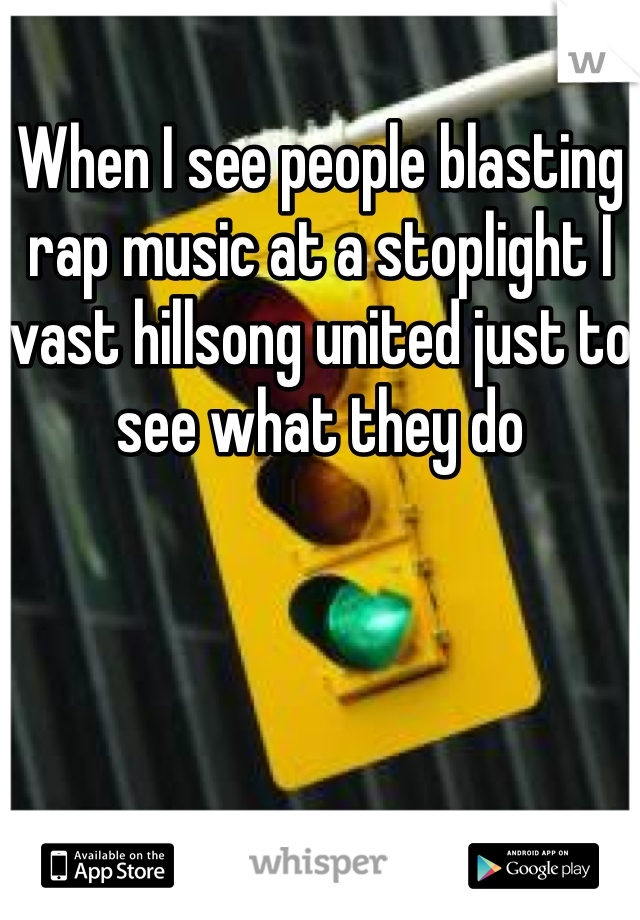 When I see people blasting rap music at a stoplight I vast hillsong united just to see what they do 