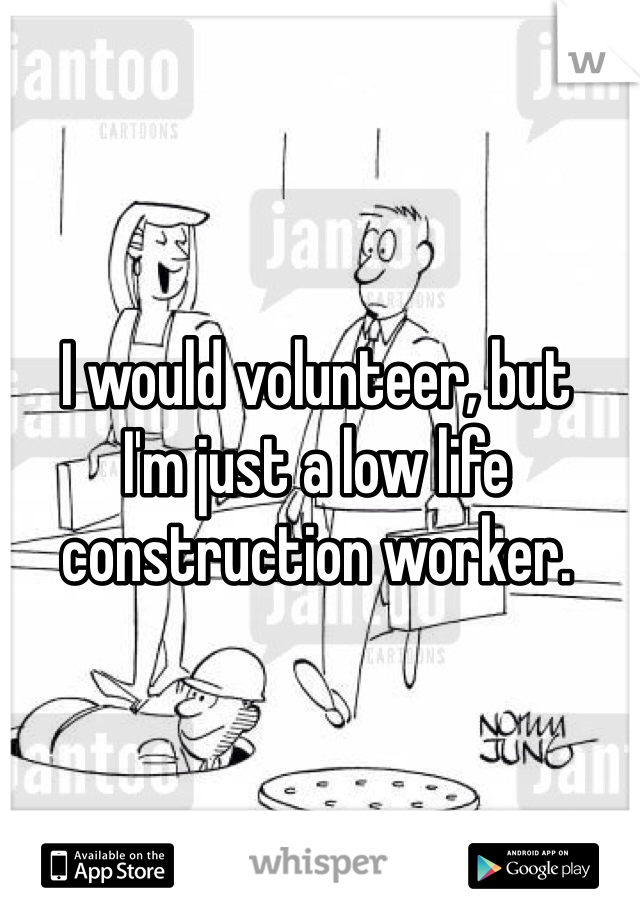 I would volunteer, but
I'm just a low life
construction worker.