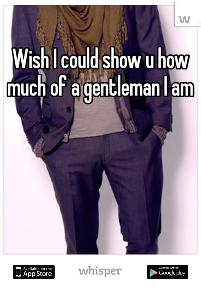 Wish I could show u how much of a gentleman I am