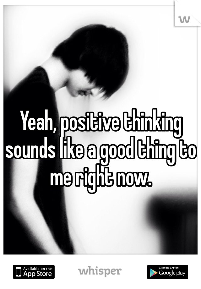 Yeah, positive thinking sounds like a good thing to me right now.
