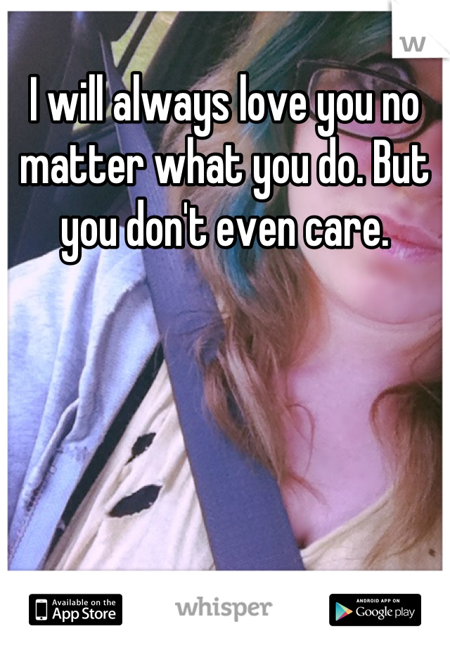 I will always love you no matter what you do. But you don't even care.