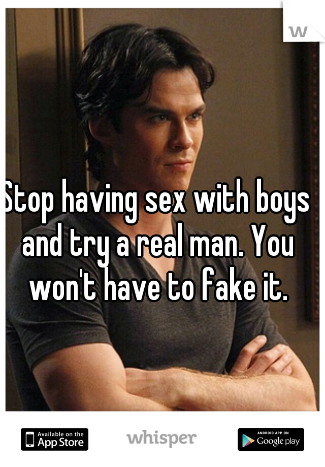 Stop having sex with boys and try a real man. You won't have to fake it.