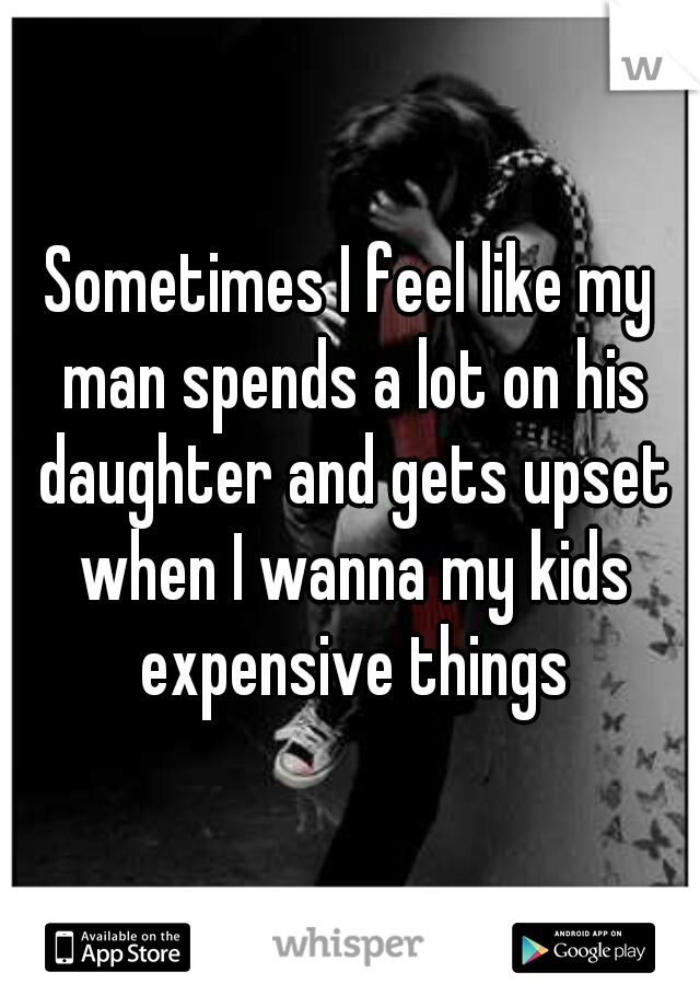 Sometimes I feel like my man spends a lot on his daughter and gets upset when I wanna my kids expensive things