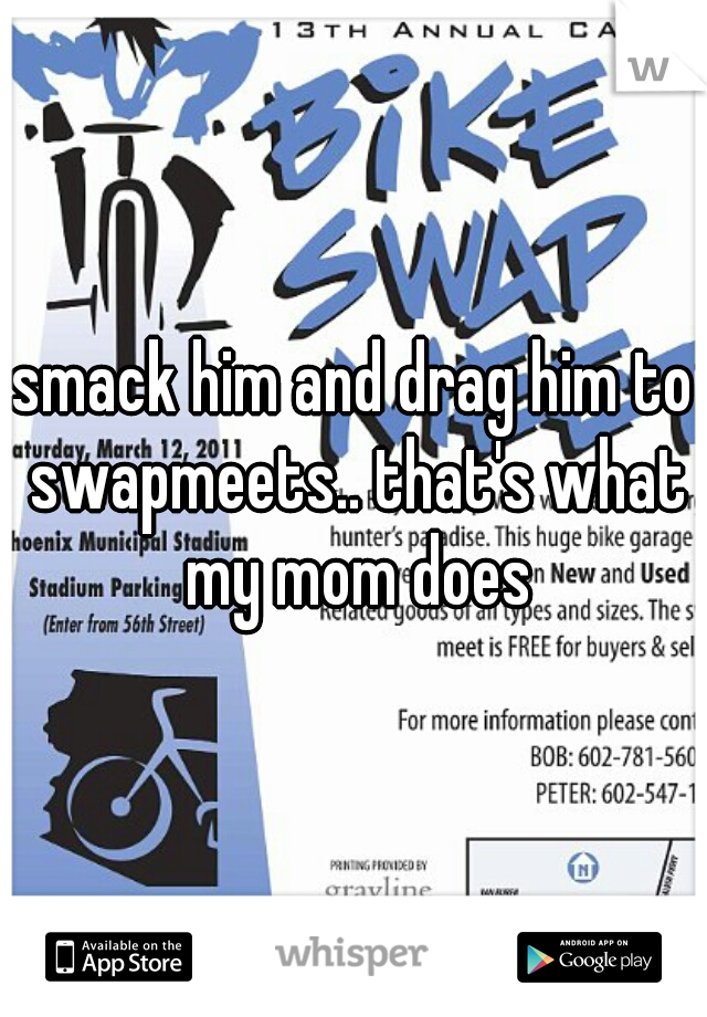 smack him and drag him to swapmeets.. that's what my mom does