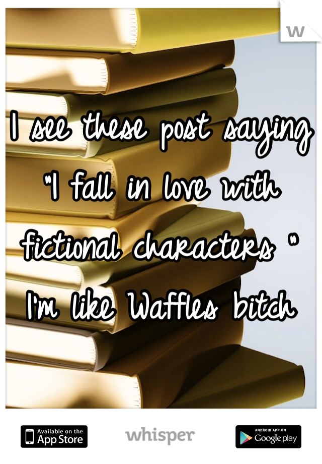 I see these post saying "I fall in love with fictional characters "
I'm like Waffles bitch