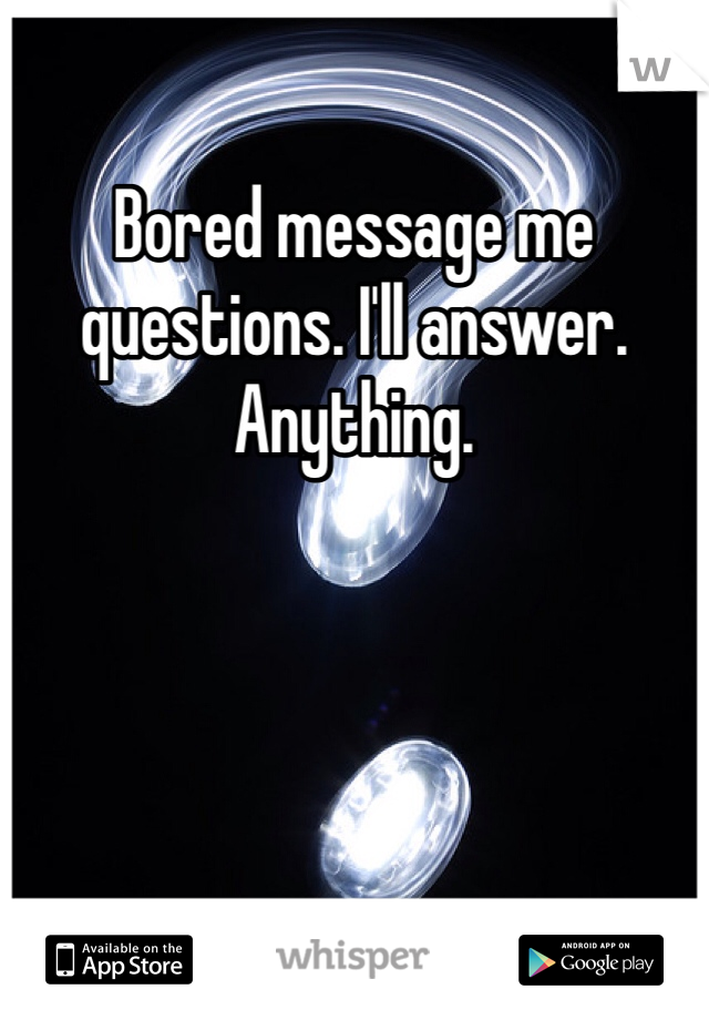 Bored message me questions. I'll answer. Anything. 