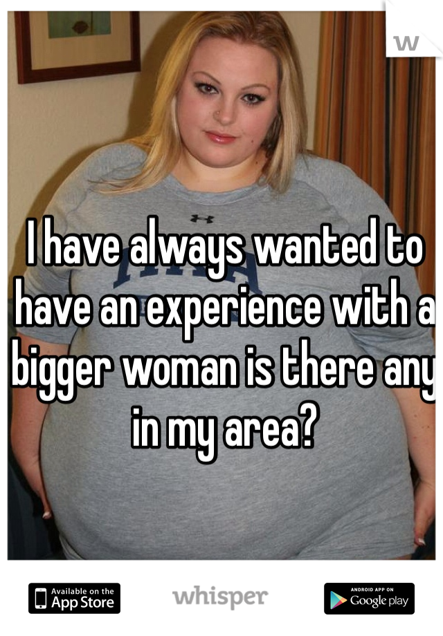 I have always wanted to have an experience with a bigger woman is there any in my area? 