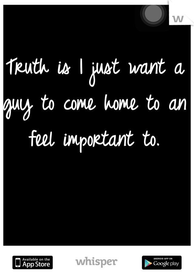 Truth is I just want a guy to come home to an feel important to.
