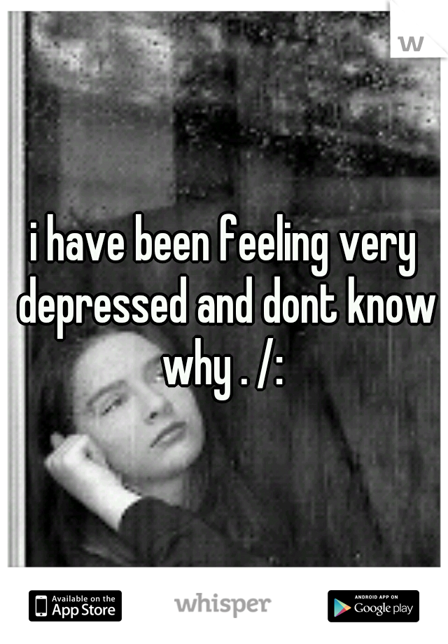 i have been feeling very depressed and dont know why . /: 