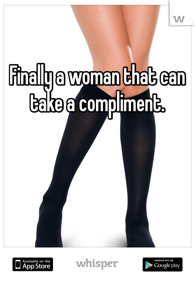 Finally a woman that can take a compliment.