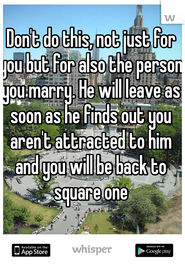 Don't do this, not just for you but for also the person you marry. He will leave as soon as he finds out you aren't attracted to him and you will be back to square one