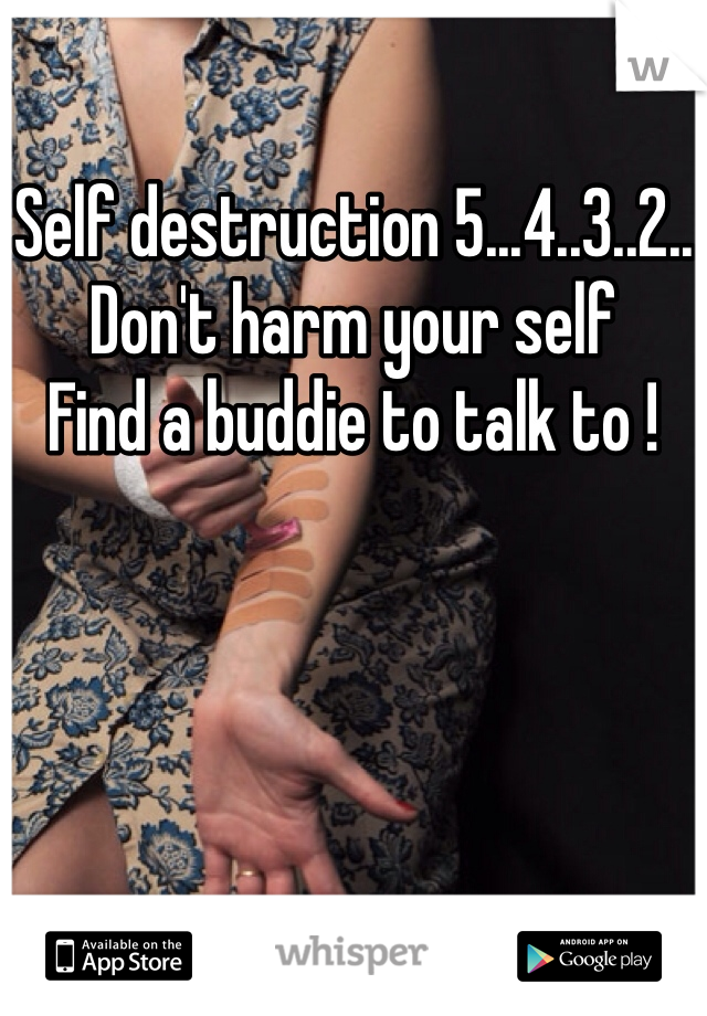 Self destruction 5...4..3..2..
Don't harm your self 
Find a buddie to talk to !