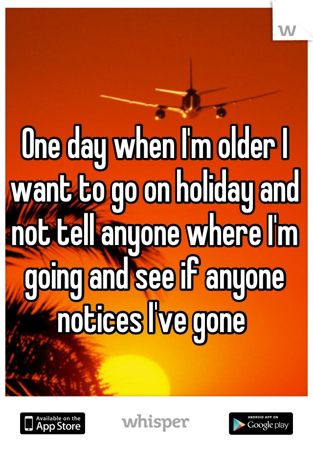 One day when I'm older I want to go on holiday and not tell anyone where I'm going and see if anyone notices I've gone 