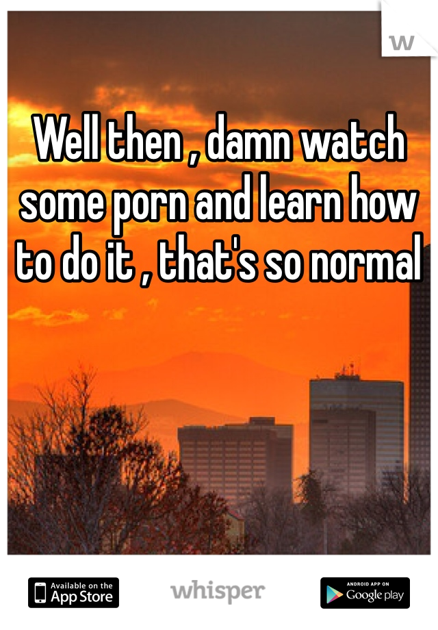 Well then , damn watch some porn and learn how to do it , that's so normal 