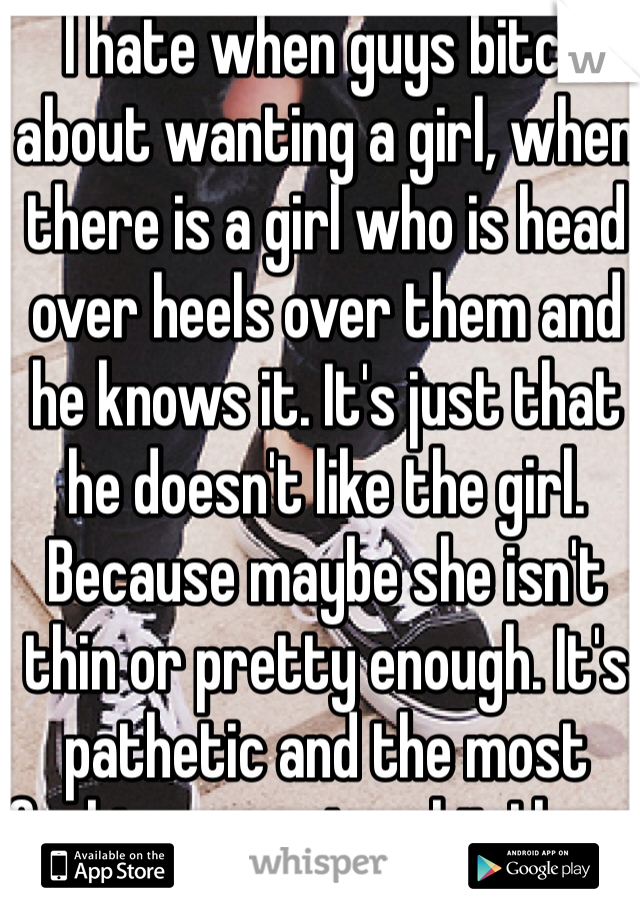 I hate when guys bitch about wanting a girl, when there is a girl who is head over heels over them and he knows it. It's just that he doesn't like the girl. Because maybe she isn't thin or pretty enough. It's pathetic and the most fucking annoying shit I have ever heard. I hate guys they are ass holes. 