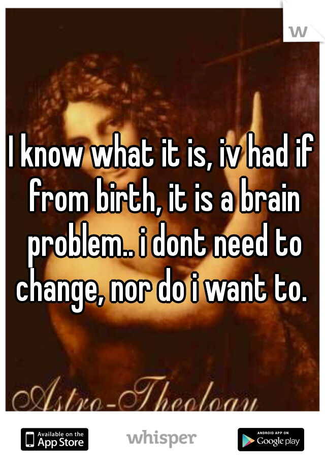 I know what it is, iv had if from birth, it is a brain problem.. i dont need to change, nor do i want to. 
