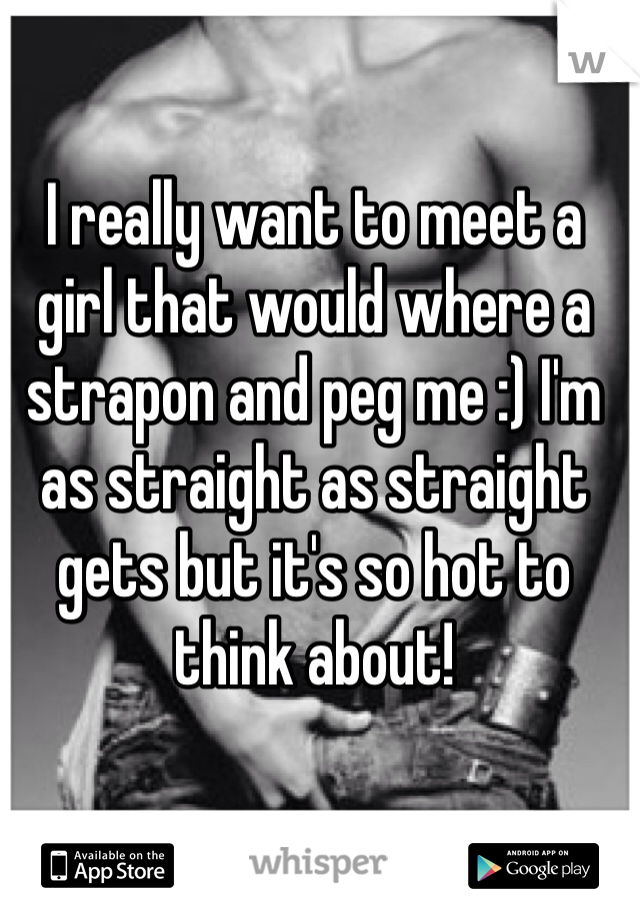 I really want to meet a girl that would where a strapon and peg me :) I'm as straight as straight gets but it's so hot to think about!